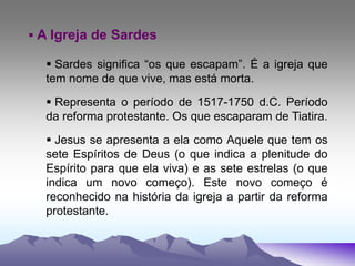  A Igreja de Sardes
 Sardes significa “os que escapam”. É a igreja que
tem nome de que vive, mas está morta.
 Representa o período de 1517-1750 d.C. Período
da reforma protestante. Os que escaparam de Tiatira.
 Jesus se apresenta a ela como Aquele que tem os
sete Espíritos de Deus (o que indica a plenitude do
Espírito para que ela viva) e as sete estrelas (o que
indica um novo começo). Este novo começo é
reconhecido na história da igreja a partir da reforma
protestante.
 