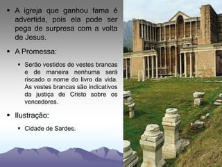  A igreja que ganhou fama é
advertida, pois ela pode ser
pega de surpresa com a volta
de Jesus.
 A Promessa:
 Serão vestidos de vestes brancas
e de maneira nenhuma será
riscado o nome do livro da vida.
As vestes brancas são indicativos
da justiça de Cristo sobre os
vencedores.
 Ilustração:
 Cidade de Sardes.
 