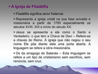  A Igreja de Filadélfia
 Filadélfia significa amor fraternal.
 Representa a igreja cristã na sua fase avivada e
missionária a partir de 1750 especialmente os
séculos XVIII, XIX e início do século XX.
 Jesus se apresenta a ela como o Santo e
Verdadeiro, o que tem a Chave de Davi – Refere-se
a chaves do Reino. À igreja que não negou o seu
nome Ele põe diante dela uma porta aberta. A
linguagem se refere a obra missionária.
 Os da sinagoga de Satanás – Esta linguagem se
refere a um tipo de cristianismo sem sacrifício, sem
renúncia, sem cruz.
 