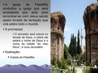  A igreja de Filadélfia
simboliza a igreja que será
arrebatada aos ares para
encontrar-se com Jesus sendo
assim livrada da tentação que
virá sobre todo o mundo.
 A promessa:
 O vencedor será coluna no
templo de Deus, e sobre ele
estará o nome de Deus e o
nome da cidade “do meu
Deus”, a nova Jerusalém.
 Ilustração:
 Cidade de Filadélfia.
 