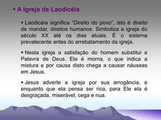  A Igreja de Laodicéia
 Laodicéia significa “Direito do povo”, isto é direito
de mandar, direitos humanos. Simboliza a igreja do
século XX até os dias atuais. É o sistema
prevalecente antes do arrebatamento da igreja.
 Nesta igreja a satisfação do homem substitui a
Palavra de Deus. Ela é morna, o que indica a
mistura e por causa disto chega a causar náuseas
em Jesus.
 Jesus adverte a igreja por sua arrogância, e
enquanto que ela pensa ser rica, para Ele ela é
desgraçada, miserável, cega e nua.
 