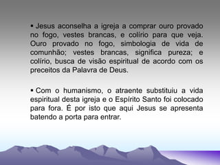  Jesus aconselha a igreja a comprar ouro provado
no fogo, vestes brancas, e colírio para que veja.
Ouro provado no fogo, simbologia de vida de
comunhão; vestes brancas, significa pureza; e
colírio, busca de visão espiritual de acordo com os
preceitos da Palavra de Deus.
 Com o humanismo, o atraente substituiu a vida
espiritual desta igreja e o Espírito Santo foi colocado
para fora. É por isto que aqui Jesus se apresenta
batendo a porta para entrar.
 