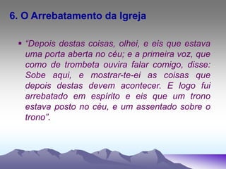 6. O Arrebatamento da Igreja
 “Depois destas coisas, olhei, e eis que estava
uma porta aberta no céu; e a primeira voz, que
como de trombeta ouvira falar comigo, disse:
Sobe aqui, e mostrar-te-ei as coisas que
depois destas devem acontecer. E logo fui
arrebatado em espírito e eis que um trono
estava posto no céu, e um assentado sobre o
trono”.
 