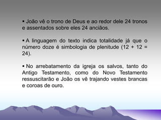  João vê o trono de Deus e ao redor dele 24 tronos
e assentados sobre eles 24 anciãos.
 A linguagem do texto indica totalidade já que o
número doze é simbologia de plenitude (12 + 12 =
24).
 No arrebatamento da igreja os salvos, tanto do
Antigo Testamento, como do Novo Testamento
ressuscitarão e João os vê trajando vestes brancas
e coroas de ouro.
 