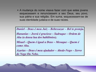  A mudança do nome visava fazer com que estes jovens
esquecessem e renunciassem a seu Deus, seu povo,
sua pátria e sua religião. Em suma, esquecessem-se de
suas identidade judaica e de suas raízes.
Daniel – Deus é meu Juiz – Beltessazar – Bel te proteja.
Hananias – Jeová é gracioso – Sadraque – Ordem de
Aku (a deusa lua dos babilônios).
Misael – Quem é igual a Deus – Mesaque – Quem é
como Aku.
Azarias – Deus é meu ajudador – Abede-Nego – Servo
de Nego Ou Nebo.
 