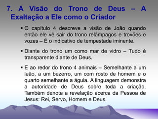 7. A Visão do Trono de Deus – A
Exaltação a Ele como o Criador
 O capítulo 4 descreve a visão de João quando
então ele vê sair do trono relâmpagos e trovões e
vozes – É o indicativo de tempestade iminente.
 Diante do trono um como mar de vidro – Tudo é
transparente diante de Deus.
 E ao redor do trono 4 animais – Semelhante a um
leão, a um bezerro, um com rosto de homem e o
quarto semelhante a águia. A linguagem demonstra
a autoridade de Deus sobre toda a criação.
Também denota a revelação acerca da Pessoa de
Jesus: Rei, Servo, Homem e Deus.
 