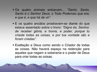  Os quatro animais entoavam... “Santo, Santo,
Santo é o Senhor Deus, o Todo Poderoso que era,
e que é, e que há de vir”.
 E os quatro anciãos prostravam-se diante do que
estava assentado sobre o trono: “Digno és, Senhor,
de receber glória, e honra, e poder, porque tu
criaste todas as coisas, e por tua vontade são e
foram criadas”.
 Exaltação a Deus como sendo o Criador de todas
as coisas. Não haverá espaço na redenção para
aqueles que negam a soberania e o poder de Deus
para criar todas as coisas.
 