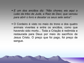  E um dos anciãos diz: “Não chores; eis aqui o
Leão da tribo de Judá, a Raiz de Davi, que venceu
para abrir o livro e desatar os seus sete selos”.
 O Cordeiro é visto no meio do trono e dos quatro
animais viventes e entre os anciãos, como que
havendo sido morto... Toda a Criação é redimida e
restaurada para Deus por meio do sacrifício de
Jesus Cristo. O preço que foi pago, foi preço de
sangue.
 