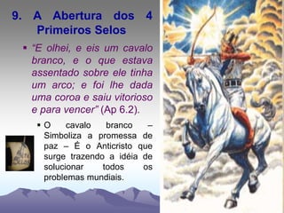 9. A Abertura dos 4
Primeiros Selos
 “E olhei, e eis um cavalo
branco, e o que estava
assentado sobre ele tinha
um arco; e foi lhe dada
uma coroa e saiu vitorioso
e para vencer” (Ap 6.2).
 O cavalo branco –
Simboliza a promessa de
paz – É o Anticristo que
surge trazendo a idéia de
solucionar todos os
problemas mundiais.
 