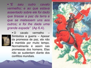  “E saiu outro cavalo
vermelho; e ao que estava
assentado sobre ele foi dado
que tirasse a paz da terra e
que se matassem uns aos
outros; e foi lhe dada uma
grande espada” (Ap 6.4).
 O cavalo vermelho –
Simboliza a guerra – Apesar
da promessa de paz, ela não
é mantida por muito tempo.
Normalmente é assim nas
promessas dos homens. Elas
não se sustentam diante dos
conflitos mundiais.
 
