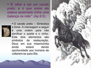  “E olhei e eis um cavalo
preto; e o que sobre ele
estava assentado tinha uma
balança na mão” (Ap 6.5).
 O cavalo preto – Simboliza
a fome. A mensagem a seguir
é uma ordem para não
danificar o azeite e o vinho.
Este dois elementos são
símbolos de restauração.
Deus em sua misericórdia
ainda estará dando
oportunidade aos homens de
voltarem-se para Ele.
 