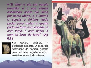  “E olhei e eis um cavalo
amarelo; e o que estava
assentado sobre ele tinha
por nome Morte, e o inferno
o seguia e foi-lhes dado
poder para matar a quarta
parte da terra com espada, e
com fome, e com peste, e
com as feras da terra” (Ap
6.8).
 O cavalo amarelo –
Simboliza a morte. O poder de
destruição do homem gerado
pela vaidade, egoísmo etc...
se estende por toda a terra.
 