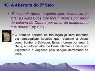 10. A Abertura do 5º Selo
 “E havendo aberto o quinto selo, vi debaixo do
altar as almas dos que foram mortos por amor
da palavra de Deus e por amor do testemunho
que deram” (Ap 6.9).
 O primeiro período da tribulação já será marcado
por perseguição àqueles que recebem a Jesus
como Senhor e Salvador. Estes morrem por amor à
Deus, e junto ao altar de Deus, clamam a Deus por
julgamento e vingança pelo sangue derramado na
terra.
 