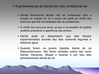  A perseverança de Daniel em não contaminar-se:
 Daniel firmemente decide não se contaminar com a
porção do manjar do rei e assim ele pede ao chefe dos
eunucos que lhe concedesse não se contaminar.
 O chefe dos eunucos teme, já que a concessão do pedido
poderia prejudicar a aparência dos jovens.
 Daniel pede ao despenseiro que eles fossem
experimentados durante dez dias comendo legumes e
bebendo água.
 Quando foram os jovens trazidos diante do rei
Nabucodonossor, não foram achados outros tais como
Daniel, Hananias, Misael e Azarias e por isso eles
permaneceram diante do rei.
 