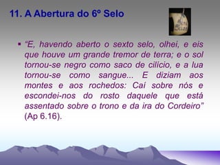 11. A Abertura do 6º Selo
 “E, havendo aberto o sexto selo, olhei, e eis
que houve um grande tremor de terra; e o sol
tornou-se negro como saco de cilício, e a lua
tornou-se como sangue... E diziam aos
montes e aos rochedos: Caí sobre nós e
escondei-nos do rosto daquele que está
assentado sobre o trono e da ira do Cordeiro”
(Ap 6.16).
 