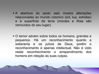  A abertura do sexto selo mostra alterações
relacionadas ao mundo cósmico (sol, lua, estrelas)
e à superfície da terra (montes e ilhas são
removidos do seu lugar).
 O temor advém sobre todos os homens, grandes e
pequenos. Há um reconhecimento quanto a
soberania e os juízos de Deus, porém o
reconhecimento é apenas intelectual. Não é visto
neste reconhecimento o arrependimento dos
homens em relação às suas culpas.
 