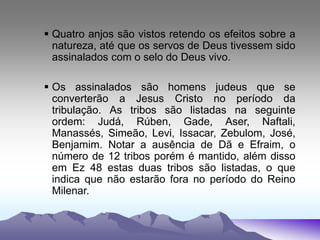  Quatro anjos são vistos retendo os efeitos sobre a
natureza, até que os servos de Deus tivessem sido
assinalados com o selo do Deus vivo.
 Os assinalados são homens judeus que se
converterão a Jesus Cristo no período da
tribulação. As tribos são listadas na seguinte
ordem: Judá, Rúben, Gade, Aser, Naftali,
Manassés, Simeão, Levi, Issacar, Zebulom, José,
Benjamim. Notar a ausência de Dã e Efraim, o
número de 12 tribos porém é mantido, além disso
em Ez 48 estas duas tribos são listadas, o que
indica que não estarão fora no período do Reino
Milenar.
 