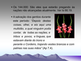  Os 144.000: São eles que estarão pregando às
nações não alcançadas atualmente. Ver Is 66.19.
 A salvação dos gentios durante
este período: “Depois destas
coisas, olhei, e eis aqui uma
multidão, a qual ninguém podia
contar, de todas as nações, e
tribos e povos, e línguas, que
estavam diante do trono e
perante o Cordeiro, trajando vestes brancas e com
palmas nas suas mãos” (Ap 7.4).
 