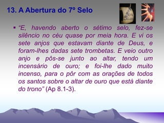 13. A Abertura do 7º Selo
 “E, havendo aberto o sétimo selo, fez-se
silêncio no céu quase por meia hora. E vi os
sete anjos que estavam diante de Deus, e
foram-lhes dadas sete trombetas. E veio outro
anjo e pôs-se junto ao altar, tendo um
incensário de ouro; e foi-lhe dado muito
incenso, para o pôr com as orações de todos
os santos sobre o altar de ouro que está diante
do trono” (Ap 8.1-3).
 