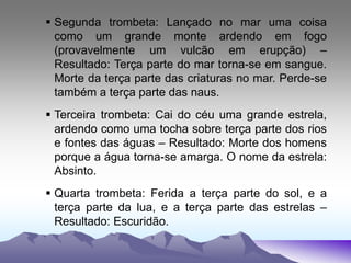  Segunda trombeta: Lançado no mar uma coisa
como um grande monte ardendo em fogo
(provavelmente um vulcão em erupção) –
Resultado: Terça parte do mar torna-se em sangue.
Morte da terça parte das criaturas no mar. Perde-se
também a terça parte das naus.
 Terceira trombeta: Cai do céu uma grande estrela,
ardendo como uma tocha sobre terça parte dos rios
e fontes das águas – Resultado: Morte dos homens
porque a água torna-se amarga. O nome da estrela:
Absinto.
 Quarta trombeta: Ferida a terça parte do sol, e a
terça parte da lua, e a terça parte das estrelas –
Resultado: Escuridão.
 