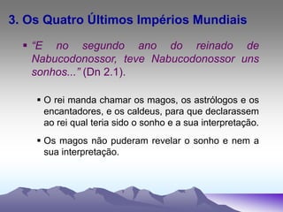 3. Os Quatro Últimos Impérios Mundiais
 “E no segundo ano do reinado de
Nabucodonossor, teve Nabucodonossor uns
sonhos...” (Dn 2.1).
 O rei manda chamar os magos, os astrólogos e os
encantadores, e os caldeus, para que declarassem
ao rei qual teria sido o sonho e a sua interpretação.
 Os magos não puderam revelar o sonho e nem a
sua interpretação.
 