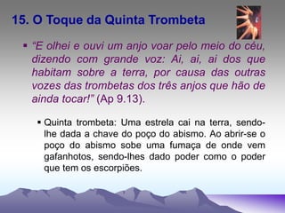 15. O Toque da Quinta Trombeta
 “E olhei e ouvi um anjo voar pelo meio do céu,
dizendo com grande voz: Ai, ai, ai dos que
habitam sobre a terra, por causa das outras
vozes das trombetas dos três anjos que hão de
ainda tocar!” (Ap 9.13).
 Quinta trombeta: Uma estrela cai na terra, sendo-
lhe dada a chave do poço do abismo. Ao abrir-se o
poço do abismo sobe uma fumaça de onde vem
gafanhotos, sendo-lhes dado poder como o poder
que tem os escorpiões.
 
