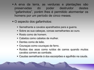  A erva da terra, as verduras e plantações são
preservadas do poder destruidor destes
“gafanhotos”, porém lhes é permitido atormentar os
homens por um período de cinco meses.
 O aspecto dos gafanhotos:
 Semelhante a cavalos aparelhados para a guerra.
 Sobre as sua cabeças, coroas semelhantes ao ouro.
 Rosto como de homem.
 Cabelos como cabelos de mulher.
 Dentes como de leão.
 Couraças como couraças de ferro.
 Ruídos das asas como ruídos de carros quando muitos
cavalos correm ao combate.
 Caudas semelhante à dos escorpiões e aguilhão na cauda.
 