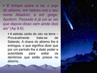  “E tinham sobre si rei, o anjo
do abismo, em hebreu era o seu
nome Abadom, e em grego,
Apoliom. Passado é já um ai; eis
que depois disso vem ainda dois
ais” (Ap 9.6).
 A estrela caída do céu na terra –
Provavelmente trata-se de
Satanás. A chave do abismo lhe é
entregue, o que significa dizer que
por um período lhe é dado poder e
autoridade para soltar os
demônios que estão presos no
abismo.
 