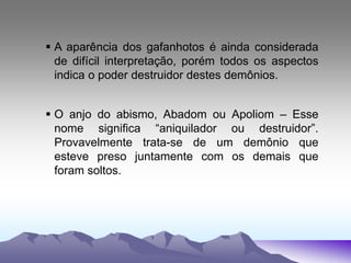  A aparência dos gafanhotos é ainda considerada
de difícil interpretação, porém todos os aspectos
indica o poder destruidor destes demônios.
 O anjo do abismo, Abadom ou Apoliom – Esse
nome significa “aniquilador ou destruidor”.
Provavelmente trata-se de um demônio que
esteve preso juntamente com os demais que
foram soltos.
 