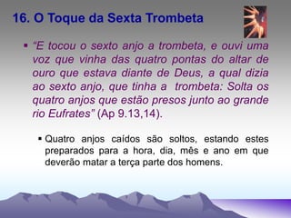 16. O Toque da Sexta Trombeta
 “E tocou o sexto anjo a trombeta, e ouvi uma
voz que vinha das quatro pontas do altar de
ouro que estava diante de Deus, a qual dizia
ao sexto anjo, que tinha a trombeta: Solta os
quatro anjos que estão presos junto ao grande
rio Eufrates” (Ap 9.13,14).
 Quatro anjos caídos são soltos, estando estes
preparados para a hora, dia, mês e ano em que
deverão matar a terça parte dos homens.
 