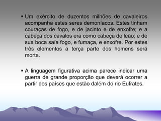 Um exército de duzentos milhões de cavaleiros
acompanha estes seres demoníacos. Estes tinham
couraças de fogo, e de jacinto e de enxofre; e a
cabeça dos cavalos era como cabeça de leão; e de
sua boca saía fogo, e fumaça, e enxofre. Por estes
três elementos a terça parte dos homens será
morta.
 A linguagem figurativa acima parece indicar uma
guerra de grande proporção que deverá ocorrer a
partir dos países que estão dalém do rio Eufrates.
 