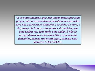 “E os outros homens, que não foram mortos por estas
pragas, não se arrependeram das obras de suas mãos
para não adorarem os demônios e os ídolos de ouro, e
de prata, e de bronze, e de pedra, e de madeira, que
nem podem ver, nem ouvir, nem andar. E não se
arrependeram dos seus homicídios, nem das sua
feitiçarias, nem da sua prostituição, nem das suas
ladroíces” (Ap 9.20,21).
 