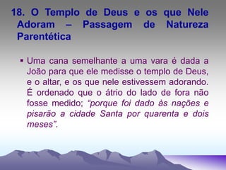 18. O Templo de Deus e os que Nele
Adoram – Passagem de Natureza
Parentética
 Uma cana semelhante a uma vara é dada a
João para que ele medisse o templo de Deus,
e o altar, e os que nele estivessem adorando.
É ordenado que o átrio do lado de fora não
fosse medido; “porque foi dado às nações e
pisarão a cidade Santa por quarenta e dois
meses”.
 