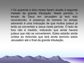  Os quarenta e dois meses fazem alusão à segunda
metade da grande tribulação. Neste período, o
templo de Deus em Jerusalém já terá sido
reconstruído. A presença de homens no templo
adorando é uma indicação de que muitos judeus já
terão se convertido a Jesus neste período. O lado de
fora não é medido, indicando que ainda haverá
judeus que não se converteram. Estes estarão ainda
unidos ao Anticristo que terá ainda domínio sobre
Jerusalém até o final da grande tribulação.
 