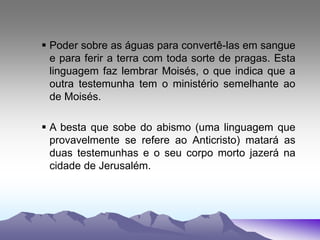  Poder sobre as águas para convertê-las em sangue
e para ferir a terra com toda sorte de pragas. Esta
linguagem faz lembrar Moisés, o que indica que a
outra testemunha tem o ministério semelhante ao
de Moisés.
 A besta que sobe do abismo (uma linguagem que
provavelmente se refere ao Anticristo) matará as
duas testemunhas e o seu corpo morto jazerá na
cidade de Jerusalém.
 