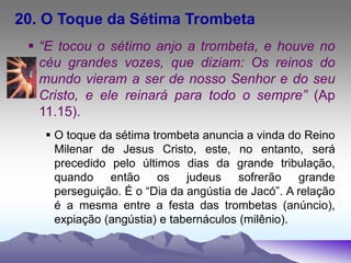 20. O Toque da Sétima Trombeta
 “E tocou o sétimo anjo a trombeta, e houve no
céu grandes vozes, que diziam: Os reinos do
mundo vieram a ser de nosso Senhor e do seu
Cristo, e ele reinará para todo o sempre” (Ap
11.15).
 O toque da sétima trombeta anuncia a vinda do Reino
Milenar de Jesus Cristo, este, no entanto, será
precedido pelo últimos dias da grande tribulação,
quando então os judeus sofrerão grande
perseguição. É o “Dia da angústia de Jacó”. A relação
é a mesma entre a festa das trombetas (anúncio),
expiação (angústia) e tabernáculos (milênio).
 