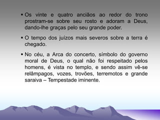  Os vinte e quatro anciãos ao redor do trono
prostram-se sobre seu rosto e adoram a Deus,
dando-lhe graças pelo seu grande poder.
 O tempo dos juízos mais severos sobre a terra é
chegado.
 No céu, a Arca do concerto, símbolo do governo
moral de Deus, o qual não foi respeitado pelos
homens, é vista no templo, e sendo assim vê-se
relâmpagos, vozes, trovões, terremotos e grande
saraiva – Tempestade iminente.
 