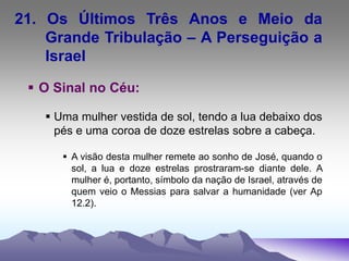 21. Os Últimos Três Anos e Meio da
Grande Tribulação – A Perseguição a
Israel
 O Sinal no Céu:
 Uma mulher vestida de sol, tendo a lua debaixo dos
pés e uma coroa de doze estrelas sobre a cabeça.
 A visão desta mulher remete ao sonho de José, quando o
sol, a lua e doze estrelas prostraram-se diante dele. A
mulher é, portanto, símbolo da nação de Israel, através de
quem veio o Messias para salvar a humanidade (ver Ap
12.2).
 
