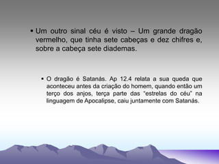  Um outro sinal céu é visto – Um grande dragão
vermelho, que tinha sete cabeças e dez chifres e,
sobre a cabeça sete diademas.
 O dragão é Satanás. Ap 12.4 relata a sua queda que
aconteceu antes da criação do homem, quando então um
terço dos anjos, terça parte das “estrelas do céu” na
linguagem de Apocalipse, caiu juntamente com Satanás.
 