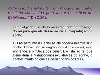 “Por isso, Daniel foi ter com Arioque, ao qual o
rei tinha constituído para matar os sábios da
Babilônia...” (Dn 2.24).
 Daniel pede que ele fosse introduzido na presença
do rei para que ele desse ao rei a interpretação do
sonho.
 O rei pergunta a Daniel se ele poderia interpretar o
sonho. Daniel não se engrandece diante do rei, mas
engrandece o “Deus dos céus”. Ele fala ao rei que
Deus dera a Nabucodonossor, através do sonho, o
conhecimento do que há de ser no fim dos dias.
 