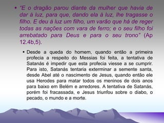  “E o dragão parou diante da mulher que havia de
dar à luz, para que, dando ela à luz, lhe tragasse o
filho. E deu à luz um filho, um varão que há de reger
todas as nações com vara de ferro; e o seu filho foi
arrebatado para Deus e para o seu trono” (Ap
12.4b,5).
 Desde a queda do homem, quando então a primeira
profecia a respeito do Messias foi feita, a tentativa de
Satanás é impedir que esta profecia viesse a se cumprir.
Para isto, Satanás tentaria exterminar a semente santa,
desde Abel até o nascimento de Jesus, quando então ele
usa Herodes para matar todos os meninos de dois anos
para baixo em Belém e arredores. A tentativa de Satanás,
porém foi fracassada, e Jesus triunfou sobre o diabo, o
pecado, o mundo e a morte.
 