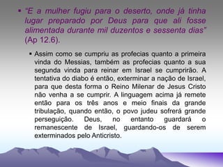  “E a mulher fugiu para o deserto, onde já tinha
lugar preparado por Deus para que ali fosse
alimentada durante mil duzentos e sessenta dias”
(Ap 12.6).
 Assim como se cumpriu as profecias quanto a primeira
vinda do Messias, também as profecias quanto a sua
segunda vinda para reinar em Israel se cumprirão. A
tentativa do diabo é então, exterminar a nação de Israel,
para que desta forma o Reino Milenar de Jesus Cristo
não venha a se cumprir. A linguagem acima já remete
então para os três anos e meio finais da grande
tribulação, quando então, o povo judeu sofrerá grande
perseguição. Deus, no entanto guardará o
remanescente de Israel, guardando-os de serem
exterminados pelo Anticristo.
 