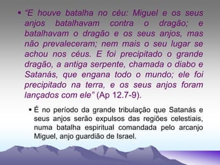  “E houve batalha no céu: Miguel e os seus
anjos batalhavam contra o dragão; e
batalhavam o dragão e os seus anjos, mas
não prevaleceram; nem mais o seu lugar se
achou nos céus. E foi precipitado o grande
dragão, a antiga serpente, chamada o diabo e
Satanás, que engana todo o mundo; ele foi
precipitado na terra, e os seus anjos foram
lançados com ele” (Ap 12.7-9).
 É no período da grande tribulação que Satanás e
seus anjos serão expulsos das regiões celestiais,
numa batalha espiritual comandada pelo arcanjo
Miguel, anjo guardião de Israel.
 