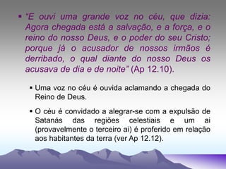  “E ouvi uma grande voz no céu, que dizia:
Agora chegada está a salvação, e a força, e o
reino do nosso Deus, e o poder do seu Cristo;
porque já o acusador de nossos irmãos é
derribado, o qual diante do nosso Deus os
acusava de dia e de noite” (Ap 12.10).
 Uma voz no céu é ouvida aclamando a chegada do
Reino de Deus.
 O céu é convidado a alegrar-se com a expulsão de
Satanás das regiões celestiais e um ai
(provavelmente o terceiro ai) é proferido em relação
aos habitantes da terra (ver Ap 12.12).
 