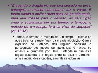  “E quando o dragão viu que fora lançado na terra,
perseguiu a mulher que dera à luz o varão. E
foram dadas à mulher duas asas de grande águia,
para que voasse para o deserto, ao seu lugar,
onde é sustentada por um tempo, e tempos, e
metade de um tempo, fora da vista da serpente”
(Ap 12.13).
 Tempo, e tempos e metade de um tempo – Refere-se
aos três anos e meio finais da grande tribulação. Com a
expulsão de Satanás das regiões celestiais a
perseguição aos judeus se intensifica. A nação, no
entanto é guardada por Deus. Entende-se que esta
região desértica é a região onde se situa a Jordânia,
antiga região dos moabitas, amonitas e edomitas.
 