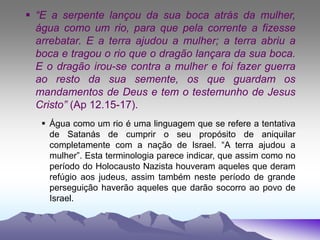  “E a serpente lançou da sua boca atrás da mulher,
água como um rio, para que pela corrente a fizesse
arrebatar. E a terra ajudou a mulher; a terra abriu a
boca e tragou o rio que o dragão lançara da sua boca.
E o dragão irou-se contra a mulher e foi fazer guerra
ao resto da sua semente, os que guardam os
mandamentos de Deus e tem o testemunho de Jesus
Cristo” (Ap 12.15-17).
 Água como um rio é uma linguagem que se refere a tentativa
de Satanás de cumprir o seu propósito de aniquilar
completamente com a nação de Israel. “A terra ajudou a
mulher”. Esta terminologia parece indicar, que assim como no
período do Holocausto Nazista houveram aqueles que deram
refúgio aos judeus, assim também neste período de grande
perseguição haverão aqueles que darão socorro ao povo de
Israel.
 