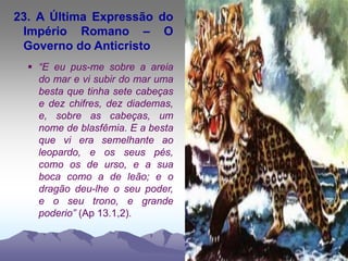 23. A Última Expressão do
Império Romano – O
Governo do Anticristo
 “E eu pus-me sobre a areia
do mar e vi subir do mar uma
besta que tinha sete cabeças
e dez chifres, dez diademas,
e, sobre as cabeças, um
nome de blasfêmia. E a besta
que vi era semelhante ao
leopardo, e os seus pés,
como os de urso, e a sua
boca como a de leão; e o
dragão deu-lhe o seu poder,
e o seu trono, e grande
poderio” (Ap 13.1,2).
 
