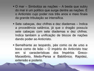  O mar – Simboliza as nações – A besta que subiu
do mar é um político que surge dentre as nações. É
o Anticristo cujo poder nos três anos e meio finais
da grande tribulação se intensifica.
 Sete cabeças, dez chifres e dez diademas – Indica
a procedência satânica, já que o dragão possuía
sete cabeças com sete diademas e dez chifres.
Indica também a unificação de blocos de nações
dando poder ao Anticristo.
 Semelhante ao leopardo, pés como os de urso e
boca como de leão – O império do Anticristo traz
em si características dos Impérios Greco-
Macedônio, Medo-Persa e Babilônico. Rapidez,
extensão e poderio.
 