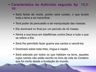  Característica do Anticristo segundo Ap 13.3-
10:
 Será ferido de morte, porém será curado, o que levará
toda a terra a se maravilhar.
 Terá poder de persuasão e de manipulação das massas.
 Ele dominará no final por um período de 42 meses.
 Abrirá a sua boca em blasfêmias contra Deus e tudo o que
se refere a Ele.
 Será lhe permitido fazer guerra aos santos e vencê-los.
 Dominará sobre toda tribo, língua e nação.
 Será adorado por todos os que habitam na terra, aqueles
cujos nomes não estão escrito no livro da vida do Cordeiro
que foi morto desde a fundação do mundo.
 