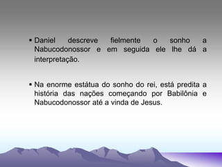  Daniel descreve fielmente o sonho a
Nabucodonossor e em seguida ele lhe dá a
interpretação.
 Na enorme estátua do sonho do rei, está predita a
história das nações começando por Babilônia e
Nabucodonossor até a vinda de Jesus.
 